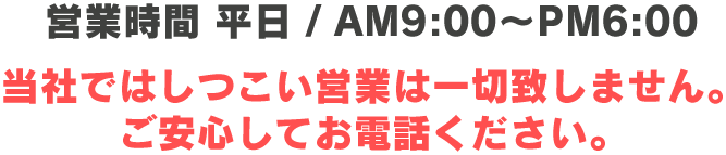 営業時間 平日 / AM9:00～PM6:00 当社ではしつこい営業は一切致しません。ご安心してお電話ください。