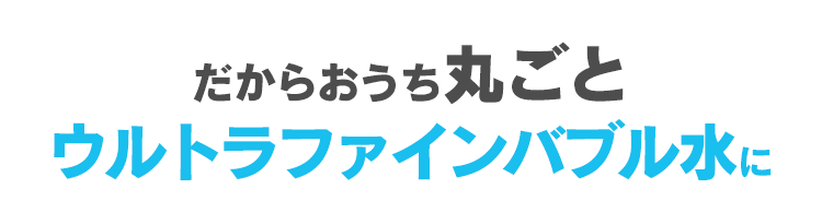 だからおうち丸ごとウルトラファインバブル水に